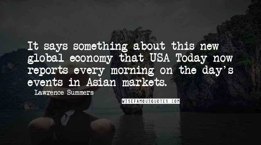 Lawrence Summers Quotes: It says something about this new global economy that USA Today now reports every morning on the day's events in Asian markets.