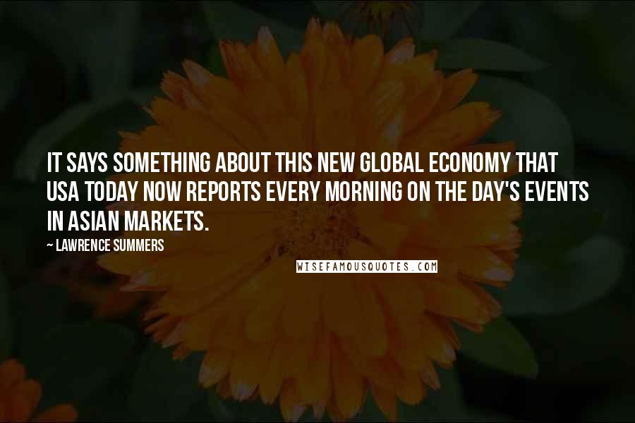 Lawrence Summers Quotes: It says something about this new global economy that USA Today now reports every morning on the day's events in Asian markets.