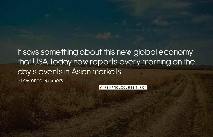 Lawrence Summers Quotes: It says something about this new global economy that USA Today now reports every morning on the day's events in Asian markets.