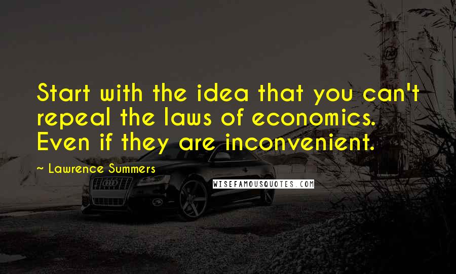 Lawrence Summers Quotes: Start with the idea that you can't repeal the laws of economics. Even if they are inconvenient.