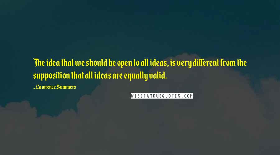 Lawrence Summers Quotes: The idea that we should be open to all ideas, is very different from the supposition that all ideas are equally valid.