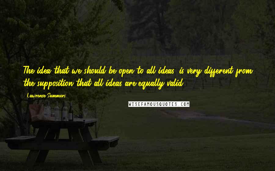 Lawrence Summers Quotes: The idea that we should be open to all ideas, is very different from the supposition that all ideas are equally valid.