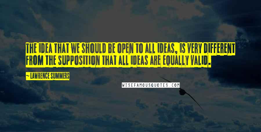 Lawrence Summers Quotes: The idea that we should be open to all ideas, is very different from the supposition that all ideas are equally valid.