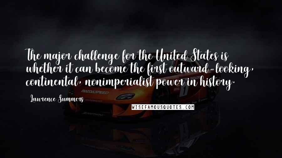 Lawrence Summers Quotes: The major challenge for the United States is whether it can become the first outward-looking, continental, nonimperialist power in history.