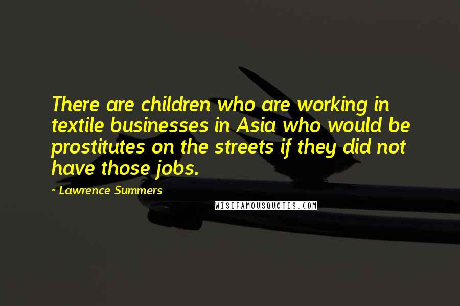 Lawrence Summers Quotes: There are children who are working in textile businesses in Asia who would be prostitutes on the streets if they did not have those jobs.