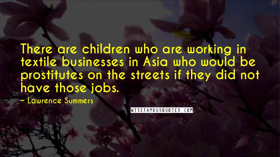 Lawrence Summers Quotes: There are children who are working in textile businesses in Asia who would be prostitutes on the streets if they did not have those jobs.