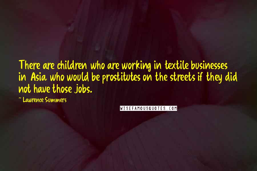 Lawrence Summers Quotes: There are children who are working in textile businesses in Asia who would be prostitutes on the streets if they did not have those jobs.