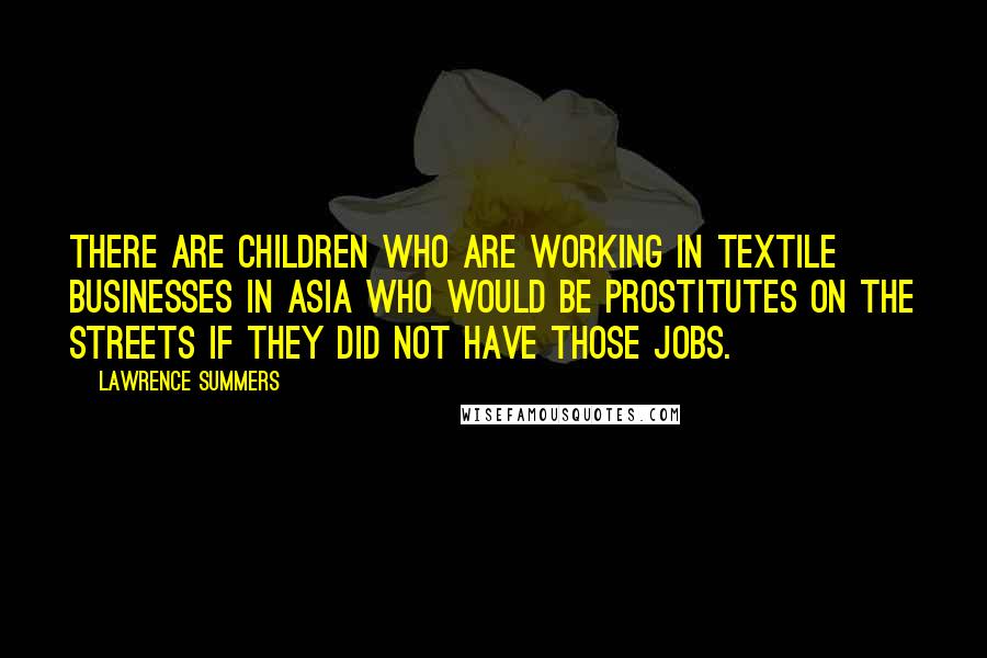 Lawrence Summers Quotes: There are children who are working in textile businesses in Asia who would be prostitutes on the streets if they did not have those jobs.