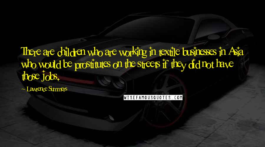 Lawrence Summers Quotes: There are children who are working in textile businesses in Asia who would be prostitutes on the streets if they did not have those jobs.