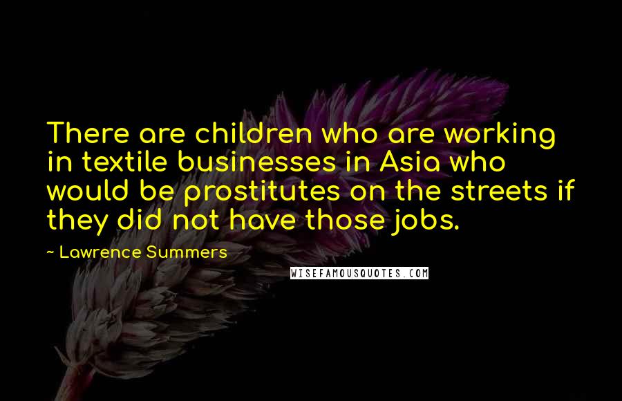 Lawrence Summers Quotes: There are children who are working in textile businesses in Asia who would be prostitutes on the streets if they did not have those jobs.