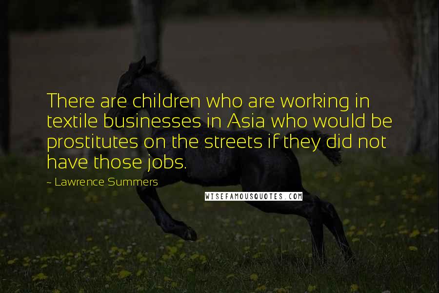 Lawrence Summers Quotes: There are children who are working in textile businesses in Asia who would be prostitutes on the streets if they did not have those jobs.