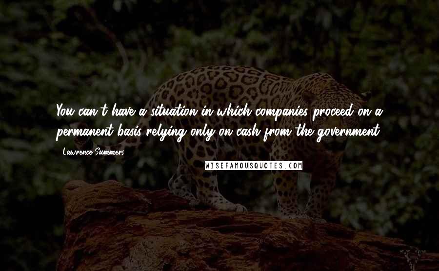 Lawrence Summers Quotes: You can't have a situation in which companies proceed on a permanent basis relying only on cash from the government.