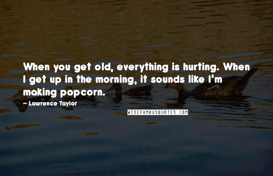 Lawrence Taylor Quotes: When you get old, everything is hurting. When I get up in the morning, it sounds like I'm making popcorn.