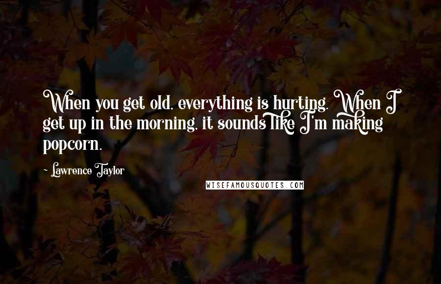 Lawrence Taylor Quotes: When you get old, everything is hurting. When I get up in the morning, it sounds like I'm making popcorn.