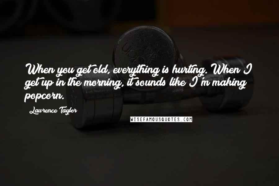 Lawrence Taylor Quotes: When you get old, everything is hurting. When I get up in the morning, it sounds like I'm making popcorn.