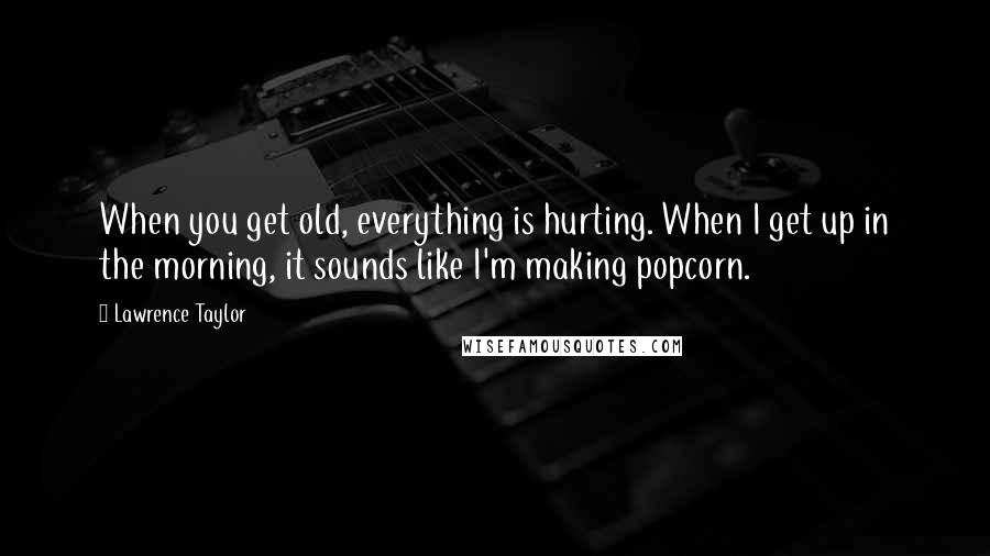 Lawrence Taylor Quotes: When you get old, everything is hurting. When I get up in the morning, it sounds like I'm making popcorn.