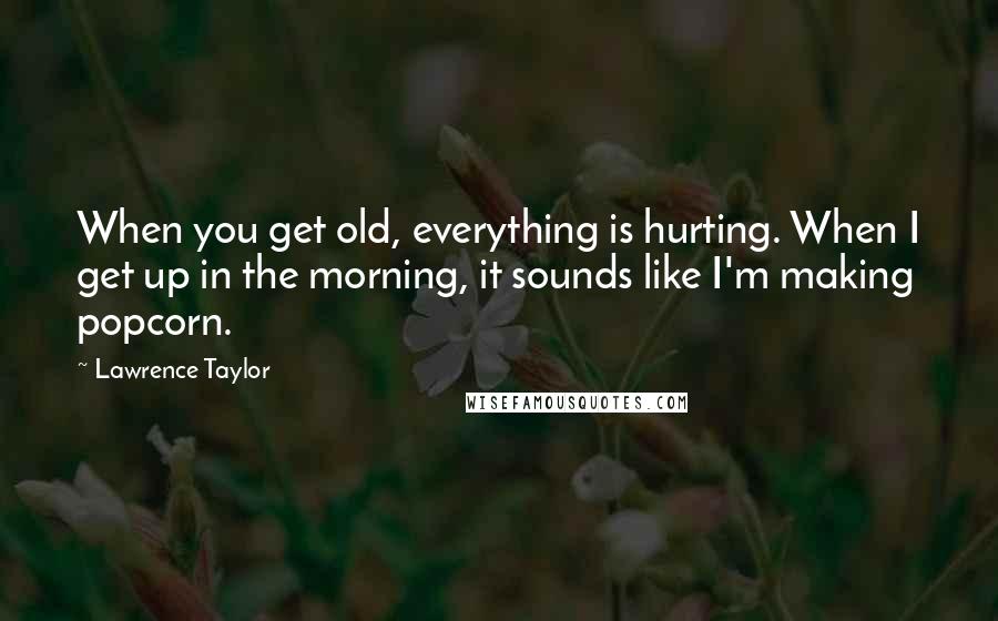 Lawrence Taylor Quotes: When you get old, everything is hurting. When I get up in the morning, it sounds like I'm making popcorn.