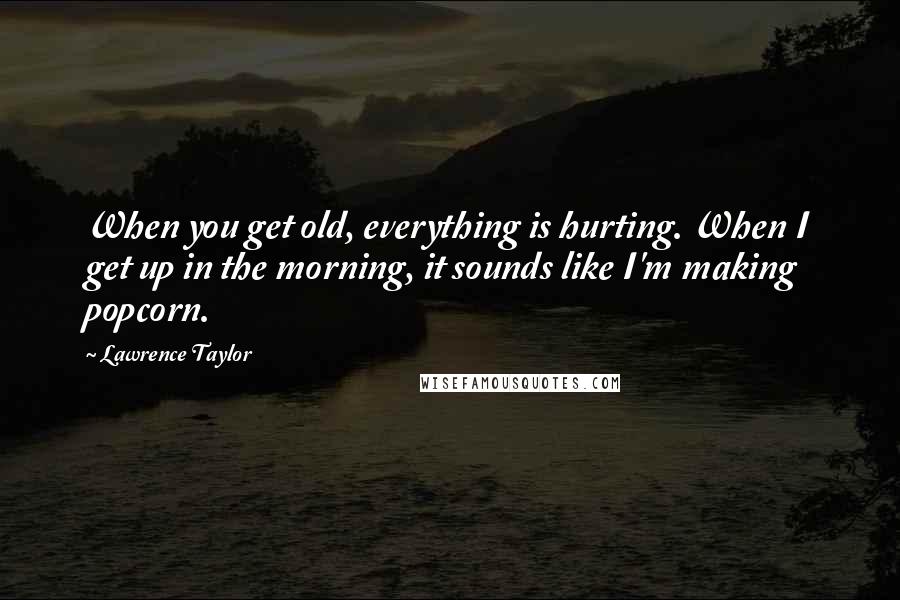 Lawrence Taylor Quotes: When you get old, everything is hurting. When I get up in the morning, it sounds like I'm making popcorn.