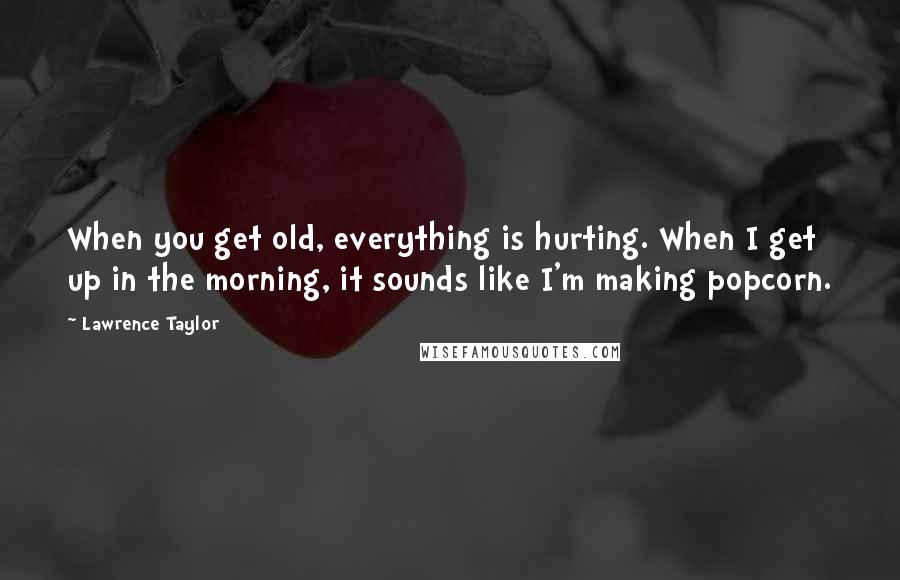 Lawrence Taylor Quotes: When you get old, everything is hurting. When I get up in the morning, it sounds like I'm making popcorn.