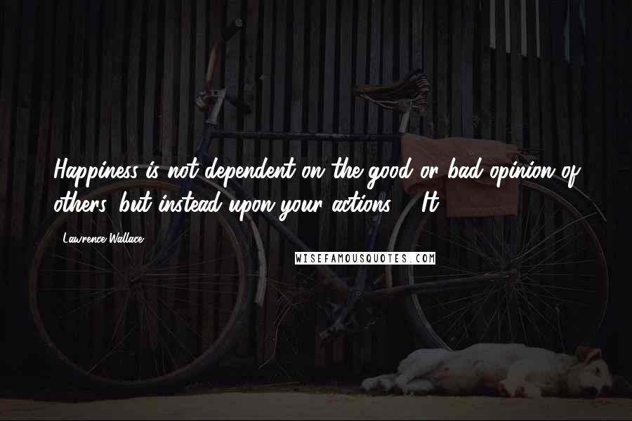 Lawrence Wallace Quotes: Happiness is not dependent on the good or bad opinion of others, but instead upon your actions. It