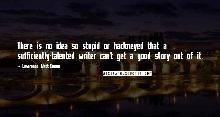 Lawrence Watt-Evans Quotes: There is no idea so stupid or hackneyed that a sufficiently-talented writer can't get a good story out of it.