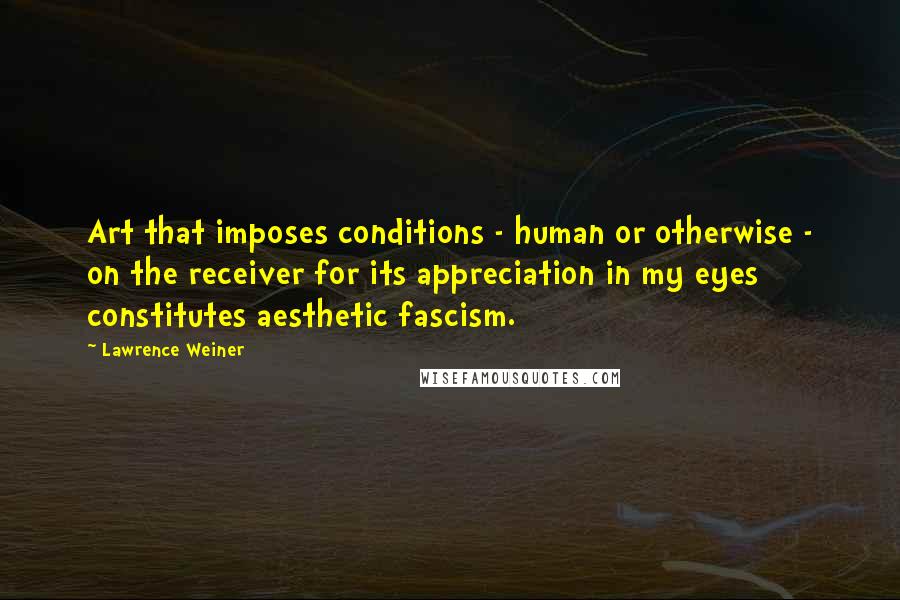 Lawrence Weiner Quotes: Art that imposes conditions - human or otherwise - on the receiver for its appreciation in my eyes constitutes aesthetic fascism.