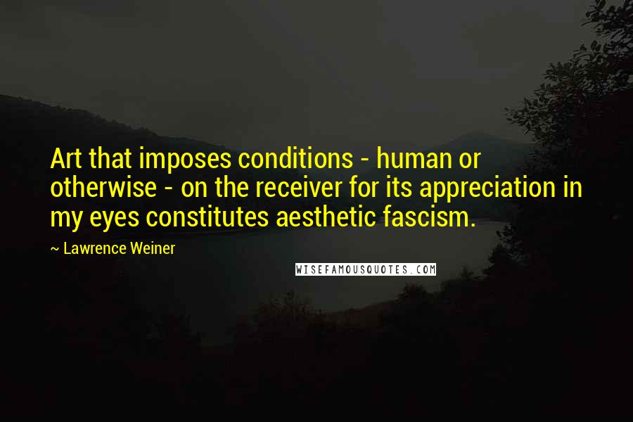 Lawrence Weiner Quotes: Art that imposes conditions - human or otherwise - on the receiver for its appreciation in my eyes constitutes aesthetic fascism.