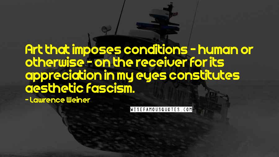 Lawrence Weiner Quotes: Art that imposes conditions - human or otherwise - on the receiver for its appreciation in my eyes constitutes aesthetic fascism.