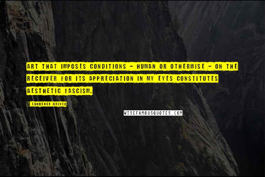 Lawrence Weiner Quotes: Art that imposes conditions - human or otherwise - on the receiver for its appreciation in my eyes constitutes aesthetic fascism.