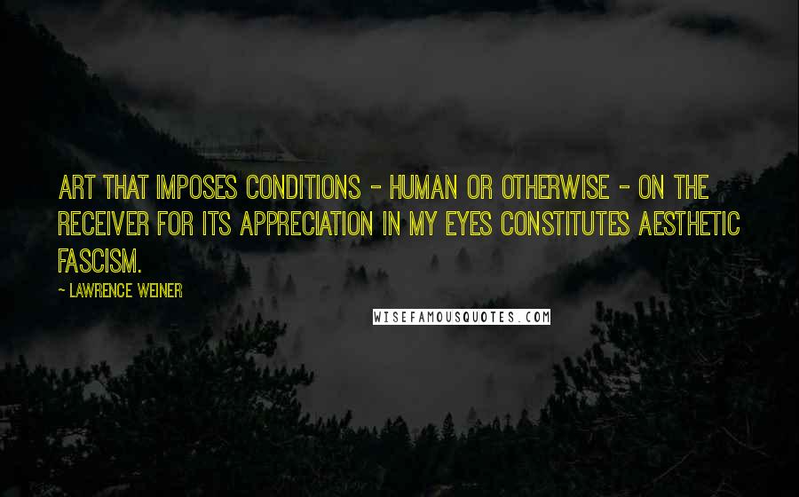 Lawrence Weiner Quotes: Art that imposes conditions - human or otherwise - on the receiver for its appreciation in my eyes constitutes aesthetic fascism.