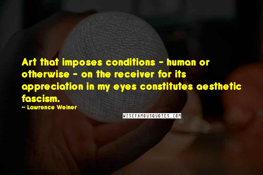 Lawrence Weiner Quotes: Art that imposes conditions - human or otherwise - on the receiver for its appreciation in my eyes constitutes aesthetic fascism.