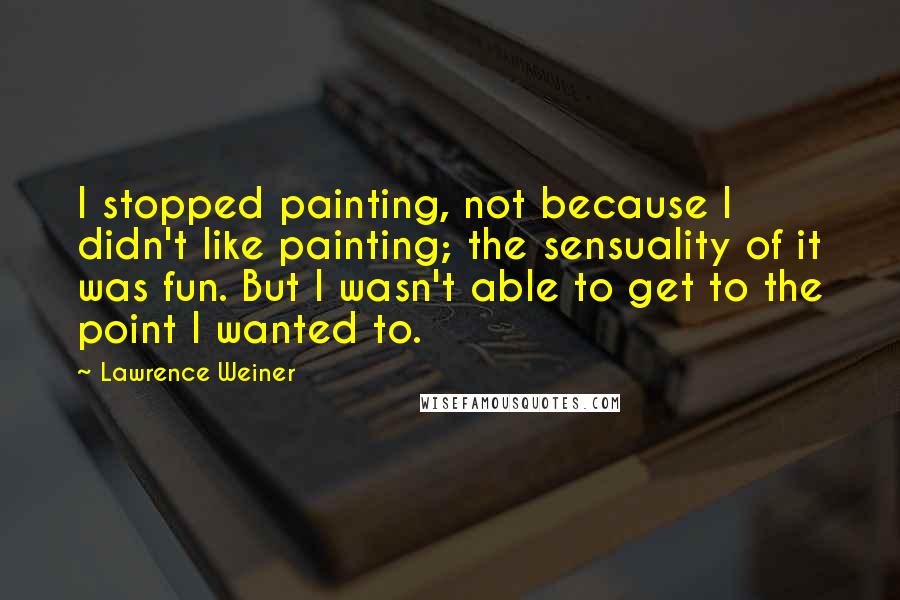 Lawrence Weiner Quotes: I stopped painting, not because I didn't like painting; the sensuality of it was fun. But I wasn't able to get to the point I wanted to.