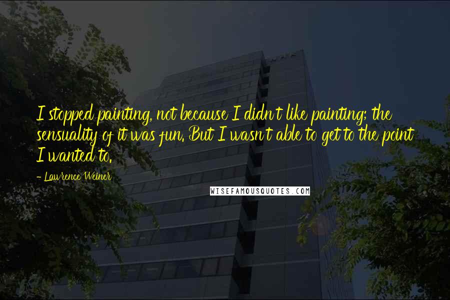 Lawrence Weiner Quotes: I stopped painting, not because I didn't like painting; the sensuality of it was fun. But I wasn't able to get to the point I wanted to.