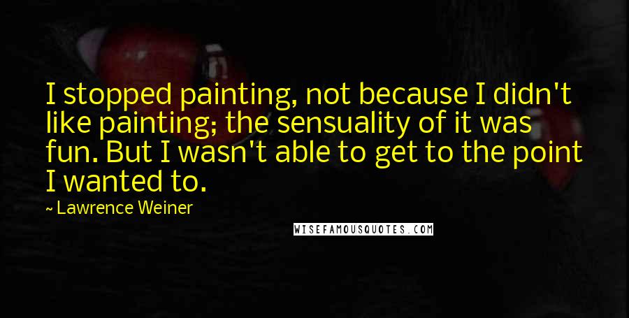 Lawrence Weiner Quotes: I stopped painting, not because I didn't like painting; the sensuality of it was fun. But I wasn't able to get to the point I wanted to.