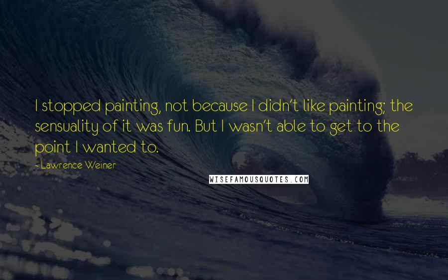 Lawrence Weiner Quotes: I stopped painting, not because I didn't like painting; the sensuality of it was fun. But I wasn't able to get to the point I wanted to.