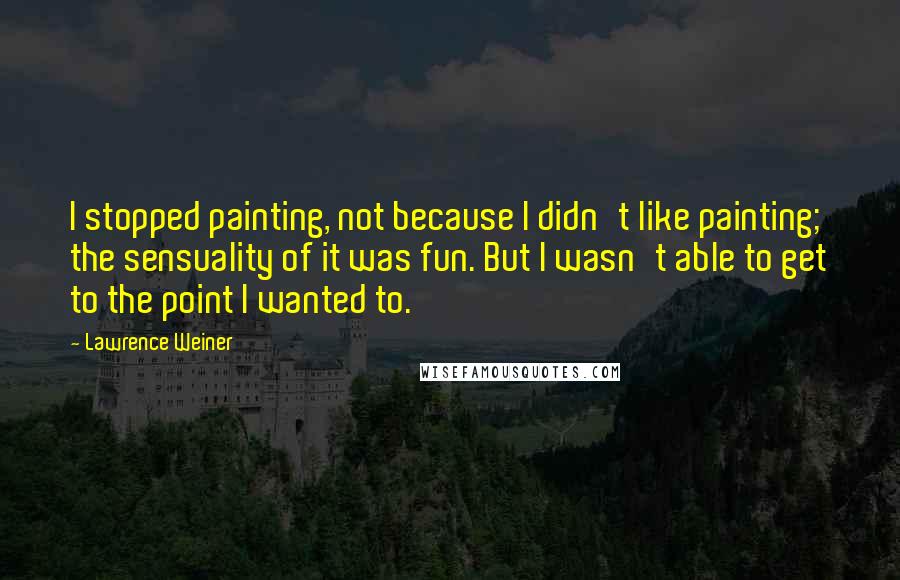 Lawrence Weiner Quotes: I stopped painting, not because I didn't like painting; the sensuality of it was fun. But I wasn't able to get to the point I wanted to.