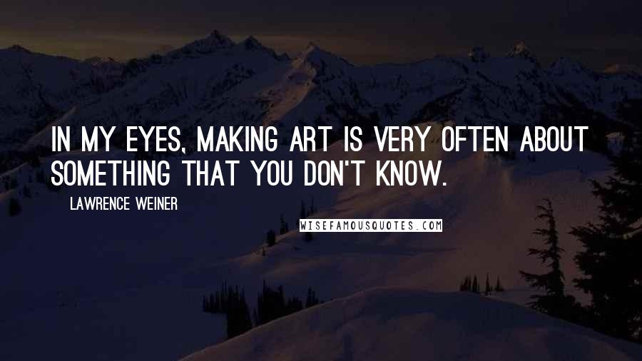 Lawrence Weiner Quotes: In my eyes, making art is very often about something that you don't know.