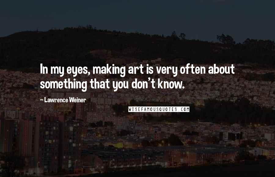 Lawrence Weiner Quotes: In my eyes, making art is very often about something that you don't know.