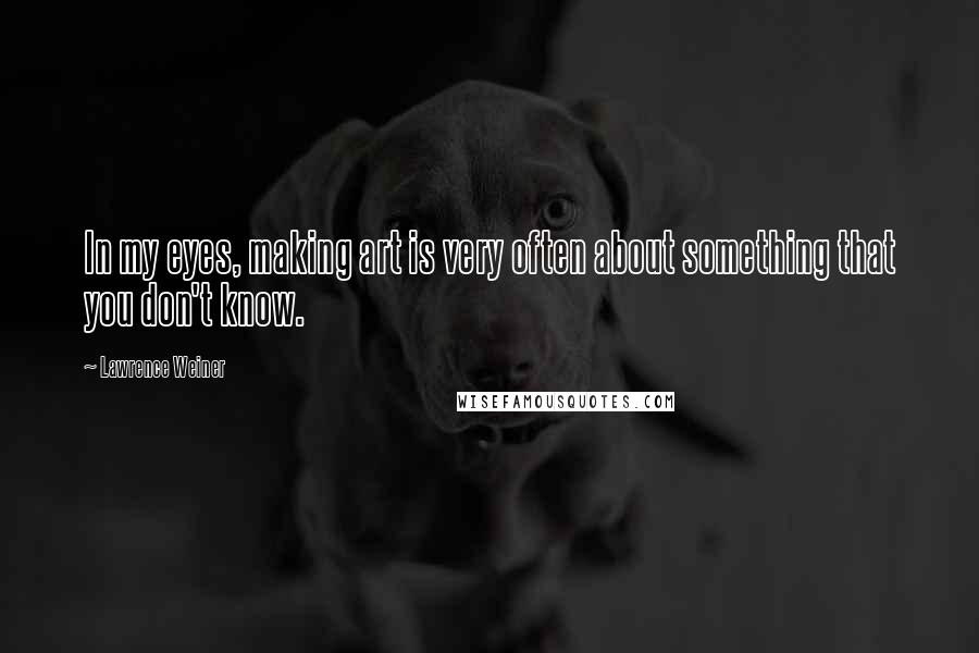 Lawrence Weiner Quotes: In my eyes, making art is very often about something that you don't know.