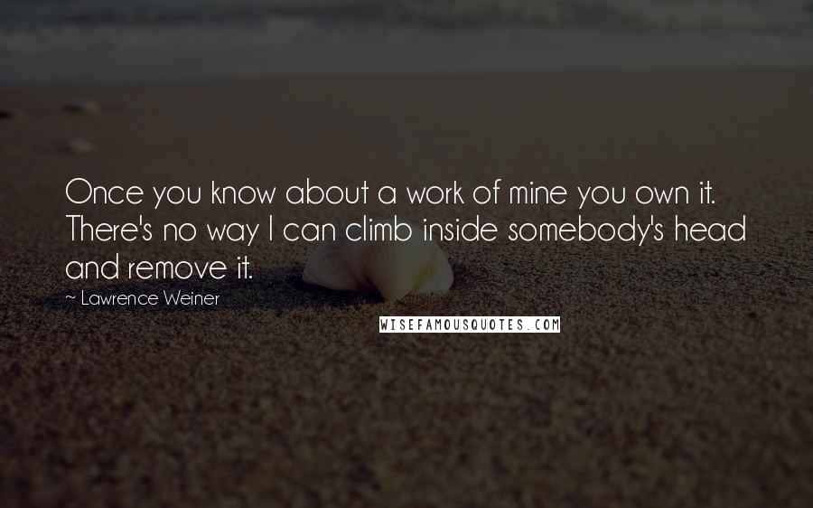 Lawrence Weiner Quotes: Once you know about a work of mine you own it. There's no way I can climb inside somebody's head and remove it.