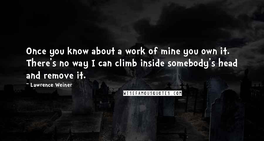 Lawrence Weiner Quotes: Once you know about a work of mine you own it. There's no way I can climb inside somebody's head and remove it.
