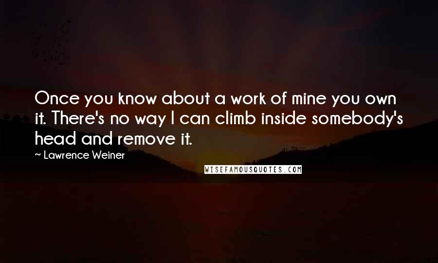 Lawrence Weiner Quotes: Once you know about a work of mine you own it. There's no way I can climb inside somebody's head and remove it.