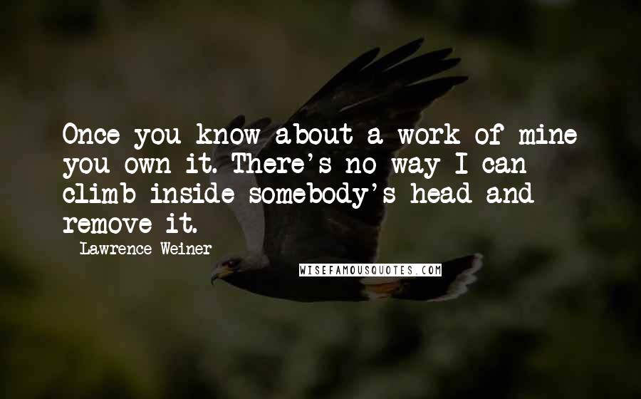 Lawrence Weiner Quotes: Once you know about a work of mine you own it. There's no way I can climb inside somebody's head and remove it.