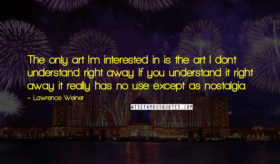 Lawrence Weiner Quotes: The only art I'm interested in is the art I don't understand right away. If you understand it right away it really has no use except as nostalgia.