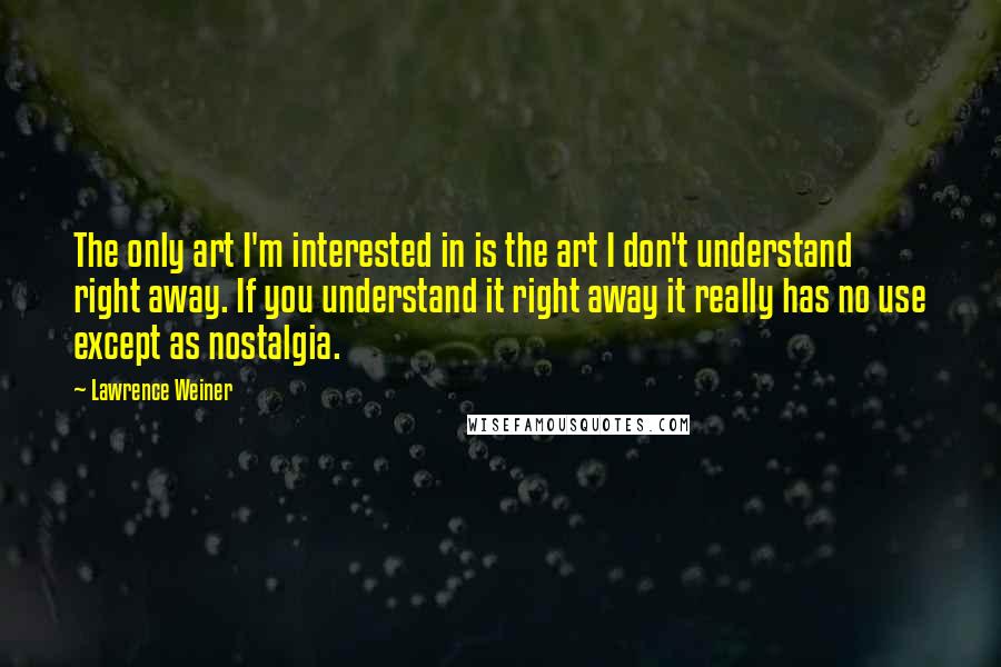 Lawrence Weiner Quotes: The only art I'm interested in is the art I don't understand right away. If you understand it right away it really has no use except as nostalgia.