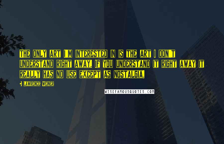 Lawrence Weiner Quotes: The only art I'm interested in is the art I don't understand right away. If you understand it right away it really has no use except as nostalgia.