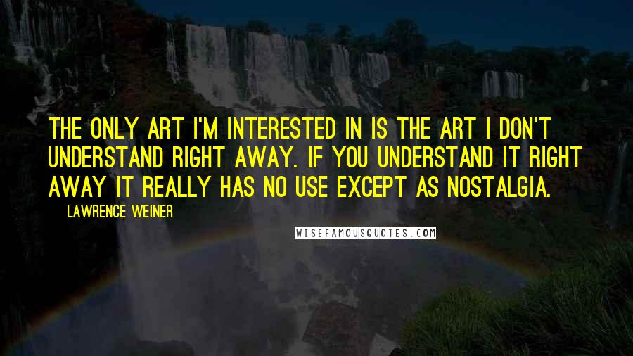 Lawrence Weiner Quotes: The only art I'm interested in is the art I don't understand right away. If you understand it right away it really has no use except as nostalgia.