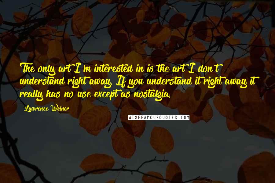 Lawrence Weiner Quotes: The only art I'm interested in is the art I don't understand right away. If you understand it right away it really has no use except as nostalgia.