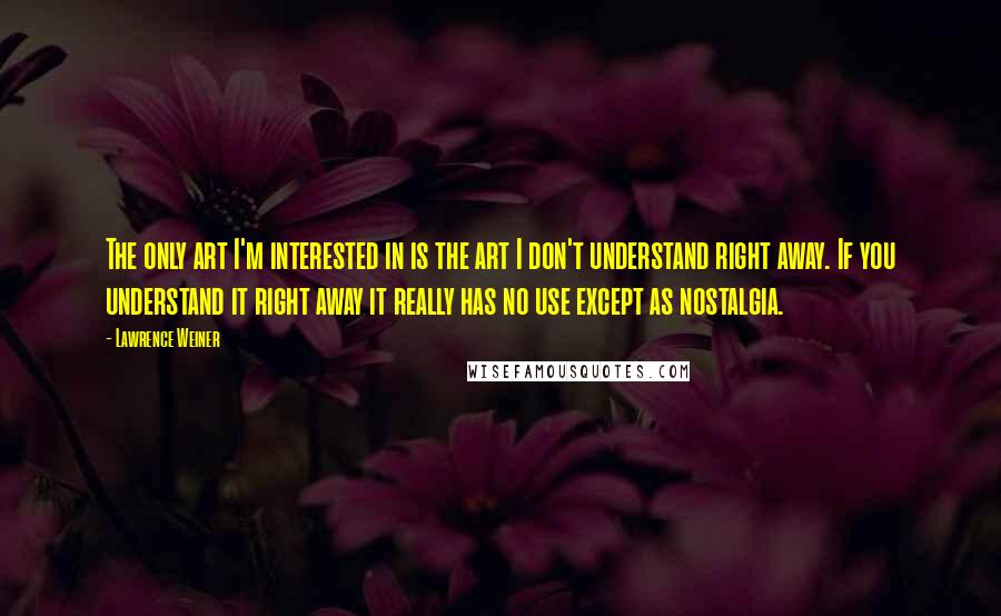 Lawrence Weiner Quotes: The only art I'm interested in is the art I don't understand right away. If you understand it right away it really has no use except as nostalgia.