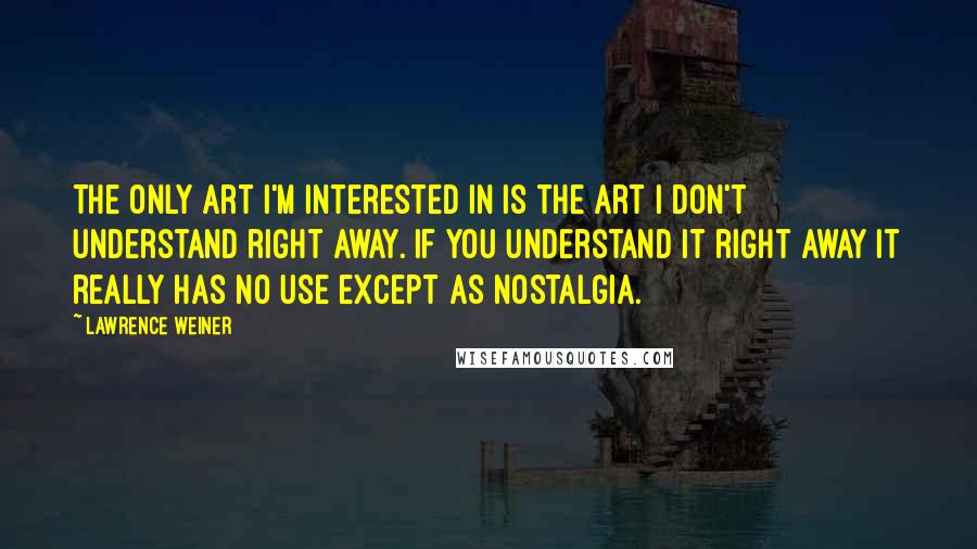 Lawrence Weiner Quotes: The only art I'm interested in is the art I don't understand right away. If you understand it right away it really has no use except as nostalgia.